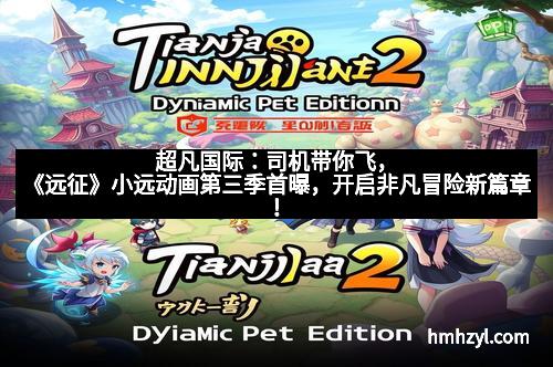 超凡国际：司机带你飞，《远征》小远动画第三季首曝，开启非凡冒险新篇章！